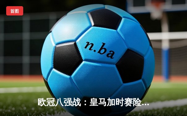 欧冠八强战：皇马加时赛险胜曼城，本泽马戴帽导演逆转好戏