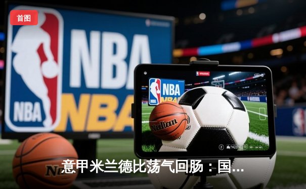 意甲米兰德比荡气回肠：国际米兰3-2绝杀AC米兰，劳塔罗传射建功