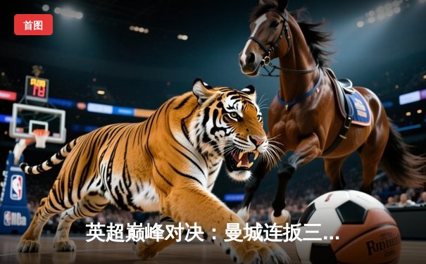 英超巅峰对决：曼城连扳三球逆转维拉，哈兰德双响锁定胜局