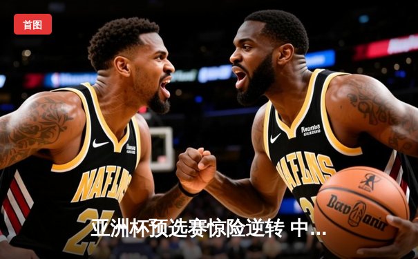 亚洲杯预选赛惊险逆转 中国男篮加时险胜日本获关键胜利