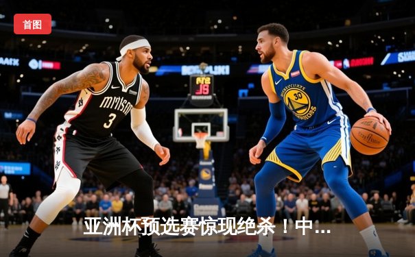 亚洲杯预选赛惊现绝杀！中国男篮加时赛98-95逆转日本队
